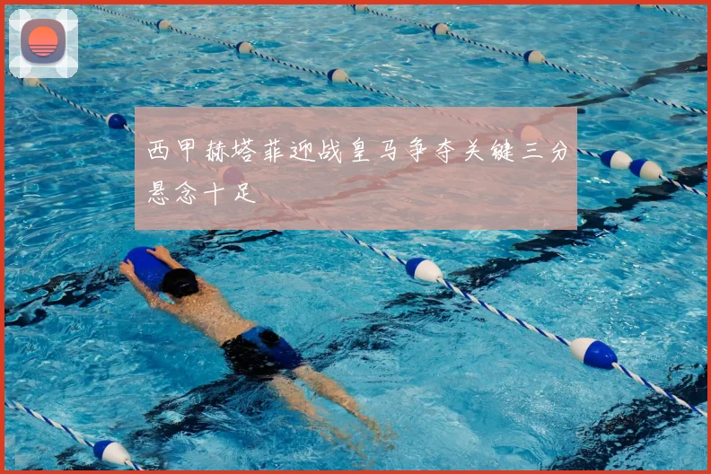 西甲赫塔菲迎战皇马争夺关键三分悬念十足