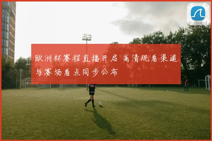 欧洲杯赛程直播开启 高清观看渠道与赛场看点同步公布