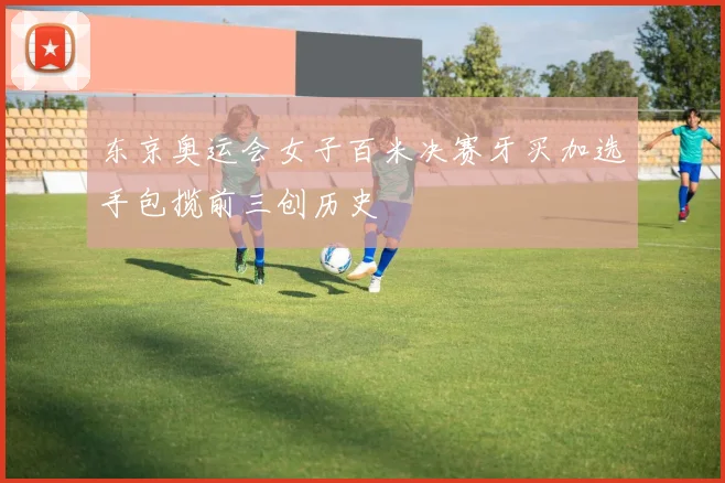 东京奥运会女子百米决赛牙买加选手包揽前三创历史