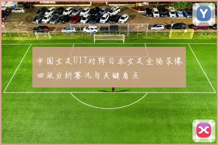中国女足U17对阵日本女足全场录像回放分析赛况与关键看点