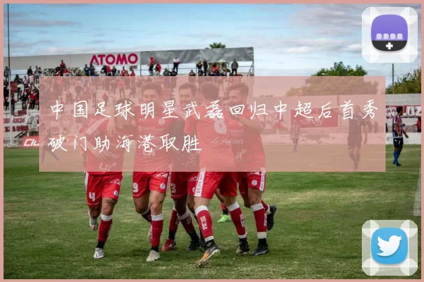中国足球明星武磊回归中超后首秀破门助海港取胜