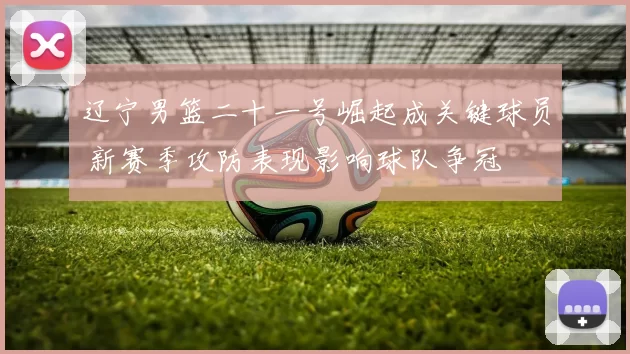 辽宁男篮二十一号崛起成关键球员 新赛季攻防表现影响球队争冠