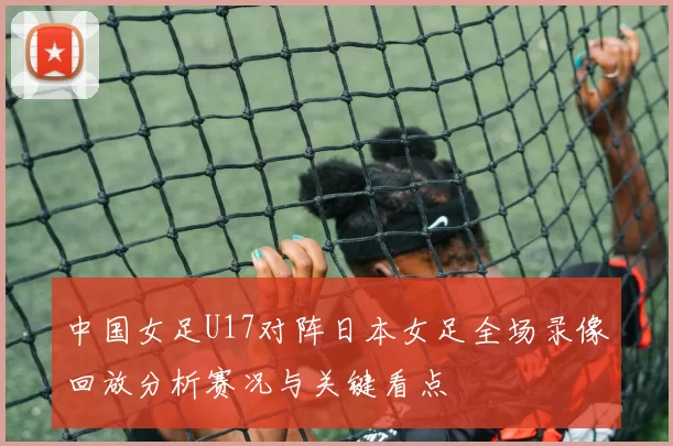 中国女足U17对阵日本女足全场录像回放分析赛况与关键看点