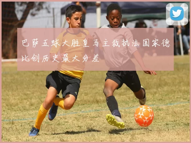 巴萨五球大胜皇马主裁执法国家德比创历史最大分差