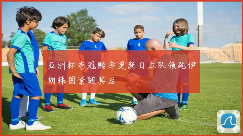 亚洲杯夺冠赔率更新日本队领跑伊朗韩国紧随其后