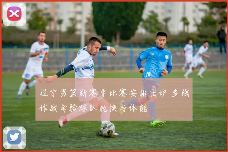 辽宁男篮新赛季比赛安排出炉 多线作战考验球队轮换与体能