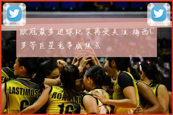 欧冠最多进球纪录再受关注 梅西C罗等巨星竞争成焦点