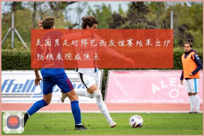 美国男足对阵巴西友谊赛结果出炉 防线表现成焦点