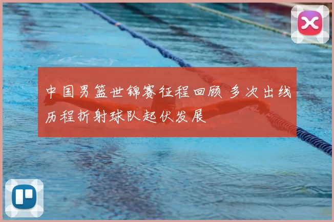 中国男篮世锦赛征程回顾 多次出线历程折射球队起伏发展